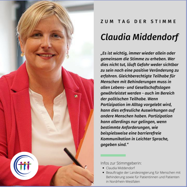 Foto Claudia Middendorf, Es steht geschrieben: Zum Tag der Stimme, Claudia Middendorf, „Es ist wichtig, immer wieder allein oder gemeinsam die Stimme zu erheben. Wer dies nicht tut, läuft Gefahr weder sichtbar zu sein noch eine positive Veränderung zu erfahren. Gleichberechtigte Teilhabe für Menschen mit Behinde¬rungen muss in allen Lebens- und Gesellschaftslagen gewährleistet werden - auch im Bereich der politischen Teilhabe. Wenn Partizipation im Alltag vorgelebt wird, kann dies erfreuliche Auswirkungen auf andere Menschen haben. Partizipation kann allerdings nur gelingen, wenn bestimmte Anforderungen, wie beispielsweise eine barrierefreie Kommunikation in Leichter Sprache, gegeben sind.“ Infos zur Stimmgeberin: Claudia Middendorf, Beauftragte der Landesregierung für Menschen mit Behinderung sowie für Patientinnen und Patienten in Nordrhein-Westfalen